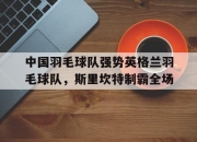 开云体育APP下载-中国羽毛球队强势英格兰羽毛球队，斯里坎特制霸全场的简单介绍
