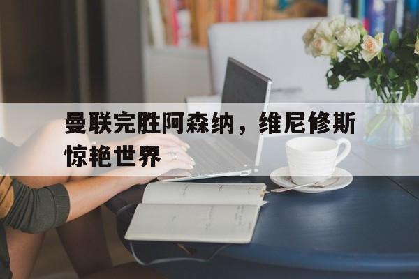 曼联完胜阿森纳，维尼修斯惊艳世界的简单介绍